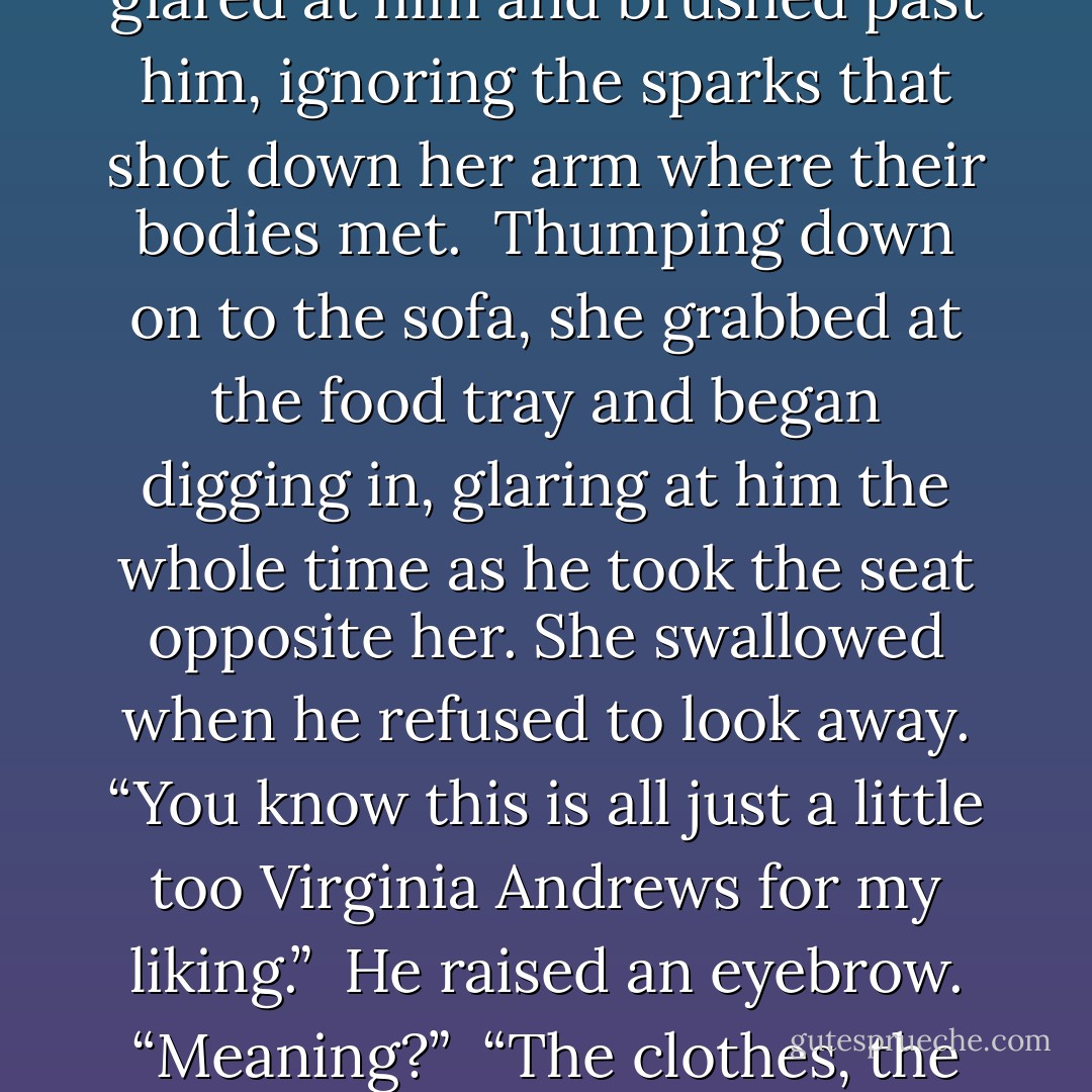 You get everything you need?”<br /><br />She squealed like an idiot and whirled around to see him smirking at her. “JeSUS!” She glared at him and brushed past him, ignoring the sparks that shot down her arm where their bodies met.<br /><br />Thumping down on to the sofa, she grabbed at the food tray and began digging in, glaring at him the whole time as he took the seat opposite her. She swallowed when he refused to look away. “You know this is all just a little too Virginia Andrews for my liking.”<br /><br />He raised an eyebrow. “Meaning?”<br /><br />“The clothes, the accessories, the shampoo!” Avery shook her head in disbelief. “It’s creepy, Brennus. - Samantha Young