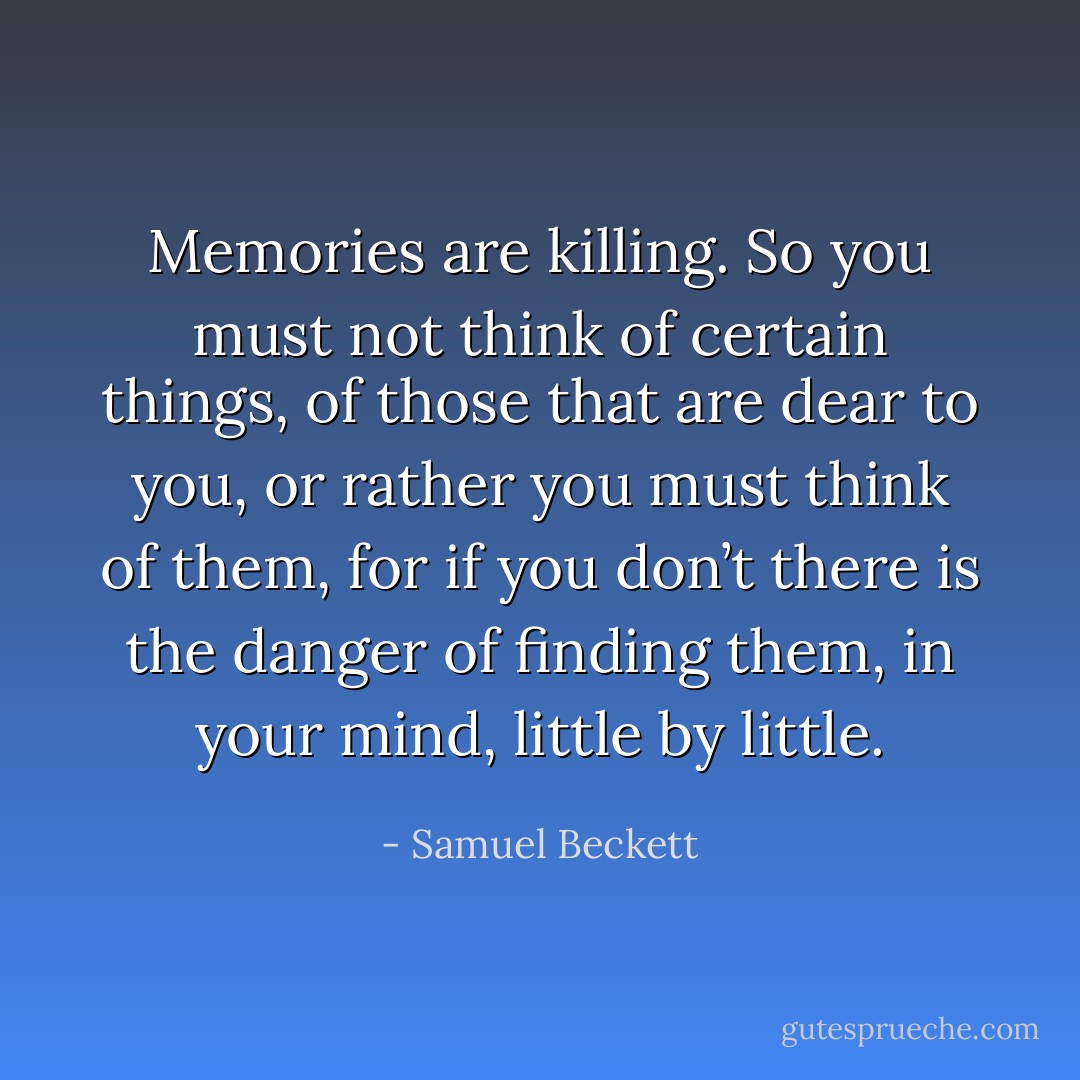 Memories are killing. So you must not think of certain things, of those that are dear to you, or rather you must think of them, for if you don’t there is the danger of finding them, in your mind, little by little. - Samuel Beckett