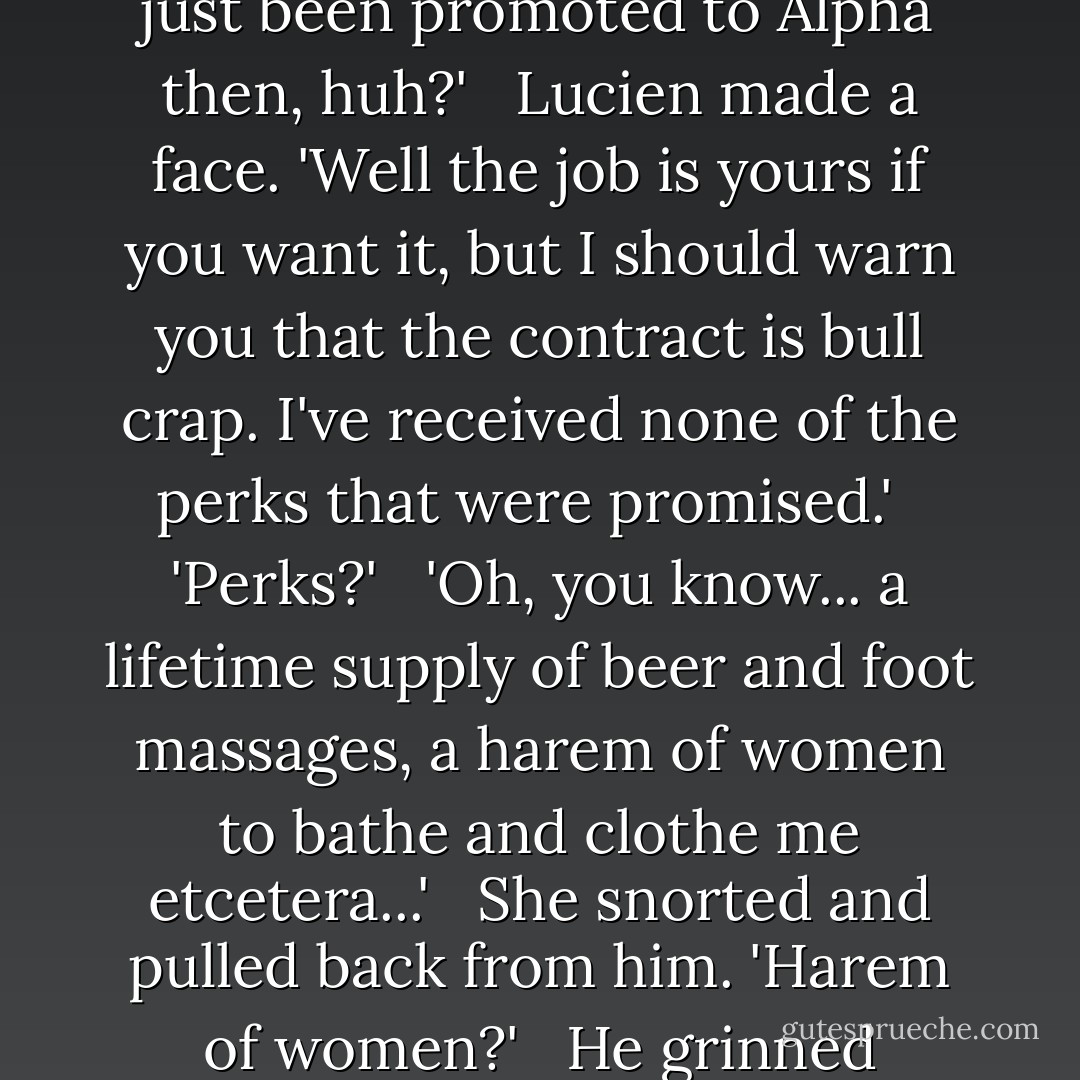 She raised her eyebrows, looping her hands around his neck and wriggling provocatively. 'Looks like I've just been promoted to Alpha then, huh?'<br /><br /> Lucien made a face. 'Well the job is yours if you want it, but I should warn you that the contract is bull crap. I've received none of the perks that were promised.'<br /><br /> 'Perks?'<br /><br /> 'Oh, you know... a lifetime supply of beer and foot massages, a harem of women to bathe and clothe me etcetera...'<br /><br /> She snorted and pulled back from him. 'Harem of women?'<br /><br /> He grinned unrepentantly. 'Did I mention my sense of humour is greatly underappreciated? - Samantha Young