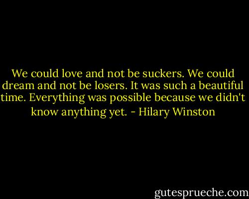 We could love and not be suckers. We could dream and not be losers. It was such a beautiful time. Everything was possible because we didn't know anything yet. - Hilary Winston