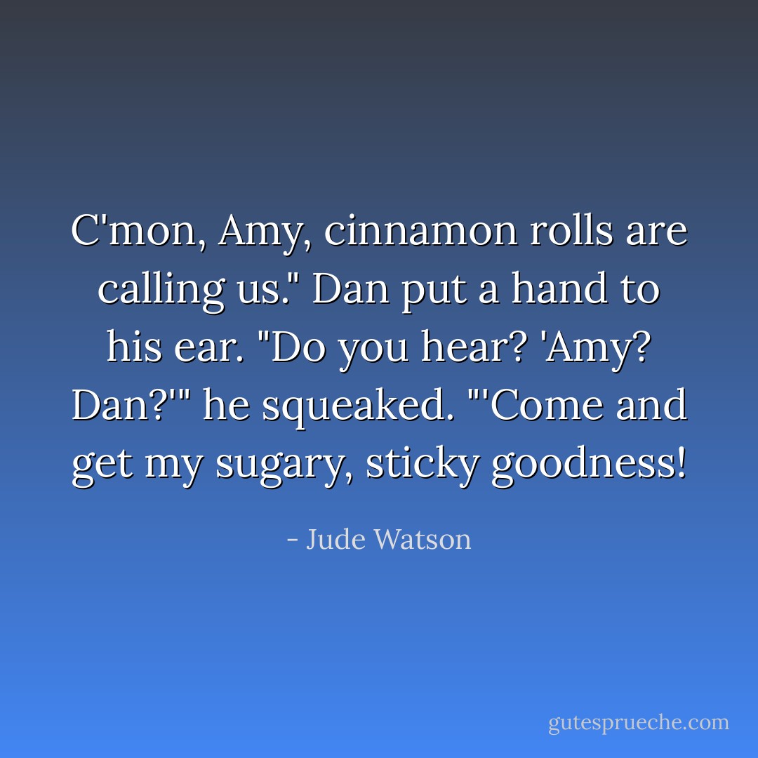 C'mon, Amy, cinnamon rolls are calling us." Dan put a hand to his ear. "Do you hear? 'Amy? Dan?'" he squeaked. "'Come and get my sugary, sticky goodness! - Jude Watson