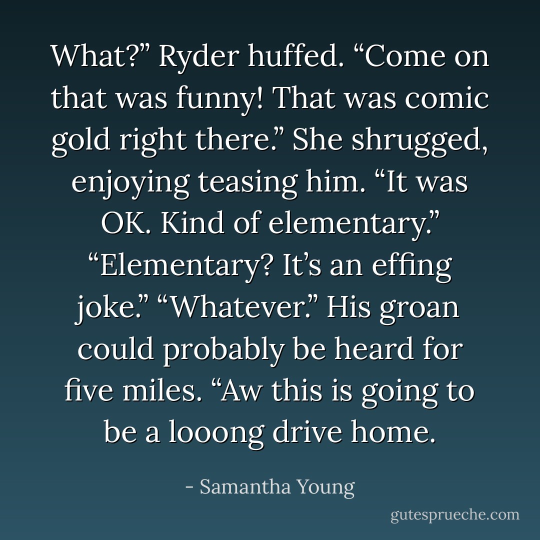 What?” Ryder huffed. “Come on that was funny! That was comic gold right there.”<br />She shrugged, enjoying teasing him. “It was OK. Kind of elementary.”<br />“Elementary? It’s an effing joke.”<br />“Whatever.”<br />His groan could probably be heard for five miles. “Aw this is going to be a looong drive home. - Samantha Young