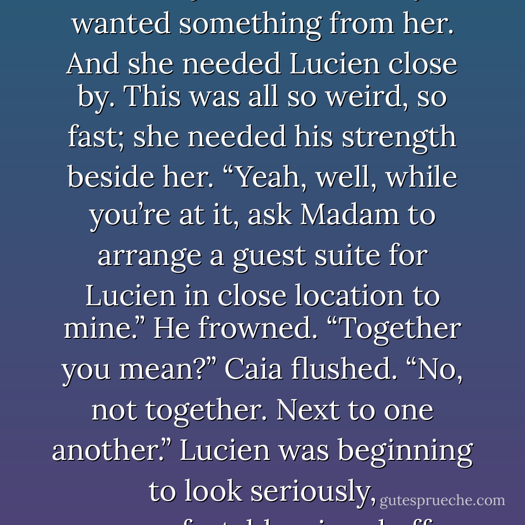 No. Caia’s heart thumped angrily. They were not going to treat Lucien like some C-list recruit, whilst they pandered to her, just because they wanted something from her. And she needed Lucien close by. This was all so weird, so fast; she needed his strength beside her.<br />“Yeah, well, while you’re at it, ask Madam to arrange a guest suite for Lucien in close location to mine.”<br />He frowned. “Together you mean?”<br />Caia flushed. “No, not together. Next to one another.”<br />Lucien was beginning to look seriously, uncomfortably, pissed off. “Caia you don’t-” <br />“It’s not for you, it’s for me, so swallow it or choke on it. - Samantha Young