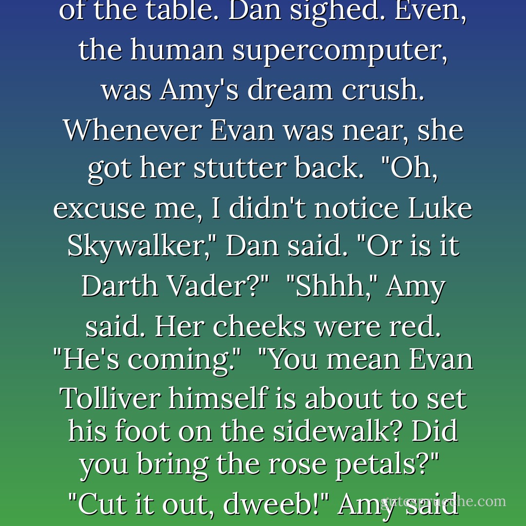 Just then he noticed that Amy had that look, as though she wanted the street to buckle and split so she could fall right in. Dan saw the cool crowd from her school hanging at a table in the front. So <i>that</i> was why she didn't want to go in. Evan Tolliver was at the head of the table. Dan sighed. Even, the human supercomputer, was Amy's dream crush. Whenever Evan was near, she got her stutter back.<br /> "Oh, excuse me, I didn't notice Luke Skywalker," Dan said. "Or is it Darth Vader?"<br /> "Shhh," Amy said. Her cheeks were red. "He's coming."<br /> "You mean Evan Tolliver himself is about to set his foot on the sidewalk? Did you bring the rose petals?"<br /> "Cut it <i>out</i>, dweeb!" Amy said fiercely.<br /> "Hi, Amy," Evan said from behind her.<br /> Amy's color went from summer rose to summer tomato. She shot Dan a look that told him he was in serious trouble.<br /> "Hey, Evan," he said. "I'm Amy's little brother, Dweeb. Nice to meet you, man. - Jude Watson