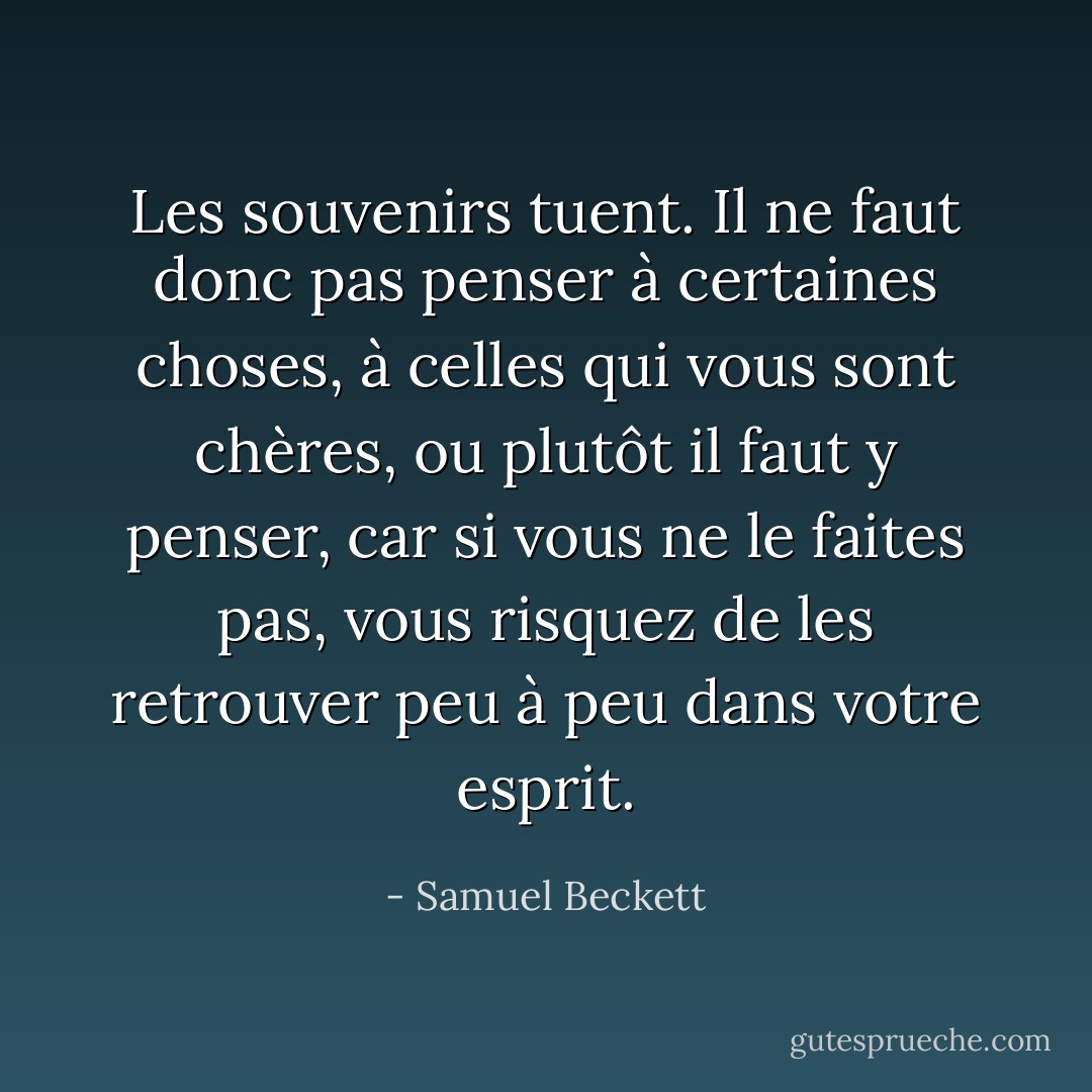 Les souvenirs tuent. Il ne faut donc pas penser à certaines choses, à celles qui vous sont chères, ou plutôt il faut y penser, car si vous ne le faites pas, vous risquez de les retrouver peu à peu dans votre esprit. - Samuel Beckett