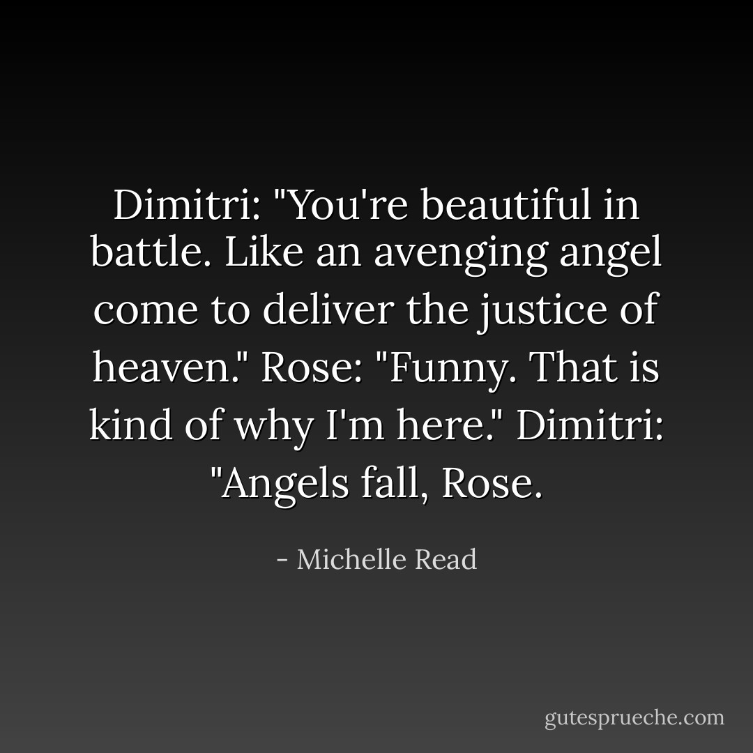 Dimitri: "You're beautiful in battle. Like an avenging angel come to deliver the justice of heaven."<br />Rose: "Funny. That is kind of why I'm here."<br />Dimitri: "Angels fall, Rose. - Michelle Read