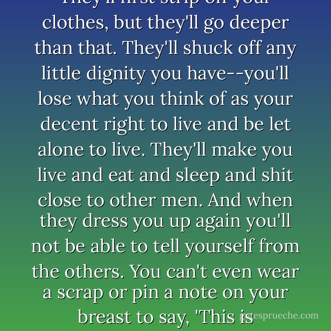 Adam wet his dry lips and tried to ask and failed and tried again. "Why do they have to do it?" he said. "Why is it?"<br /><br />Cyrus was deeply moved and he spoke as he had never spoken before. "I don't know," he said. "I've studied and maybe learned how things are, but I"m not even close to why they are. And you must not expect to find that people understand what they do. So many things are done instinctively, the way a bee makes honey or a fox dips his paws into a stream to fool dogs. A fox can't say why he does it, and what bee remembers winter or expects it to come again? When I knew you had to go I thought to leave the future open so you could dig out your own findings, and then it seemed better if I could protect you with the little I know. You'll go in soon now--you've come to the age."<br /><br />"I don't want to," said Adam quickly.<br /><br />"You'll go in soon," his father went on, not hearing. "And I want to tell you so you won't be surprised. They'll first strip off your clothes, but they'll go deeper than that. They'll shuck off any little dignity you have--you'll lose what you think of as your decent right to live and be let alone to live. They'll make you live and eat and sleep and shit close to other men. And when they dress you up again you'll not be able to tell yourself from the others. You can't even wear a scrap or pin a note on your breast to say, 'This is me--separate from the rest.'"<br /><br />"I don't want to do it," said Adam.<br /><br />"After a while," said Cyrus, "you'll think no thought the others do not think. You'll know no word the others can't say. And you'll do things because the others do them. You'll feel the danger in any difference whatever-- a danger to the whole crowd of like-thinking, like-acting men."<br /><br />"What if I don't?" Adam demanded.<br /><br />"Yes," said Cyrus, "sometimes that happens. Once in a while there is a man who won't do what is demanded of him, and do you know what happens? The whole machine devotes itself coldly to the destruction of his difference. They'll beat your spirit and your nerves, your body and your mind, with iron rods until the dangerous difference goes out of you. And if you can't finally give in, they'll vomit you up and leave you stinking outside--neither part of themselves nor yet free. It's better to fall in with them. They only do it to protect themselves [...] - John Steinbeck