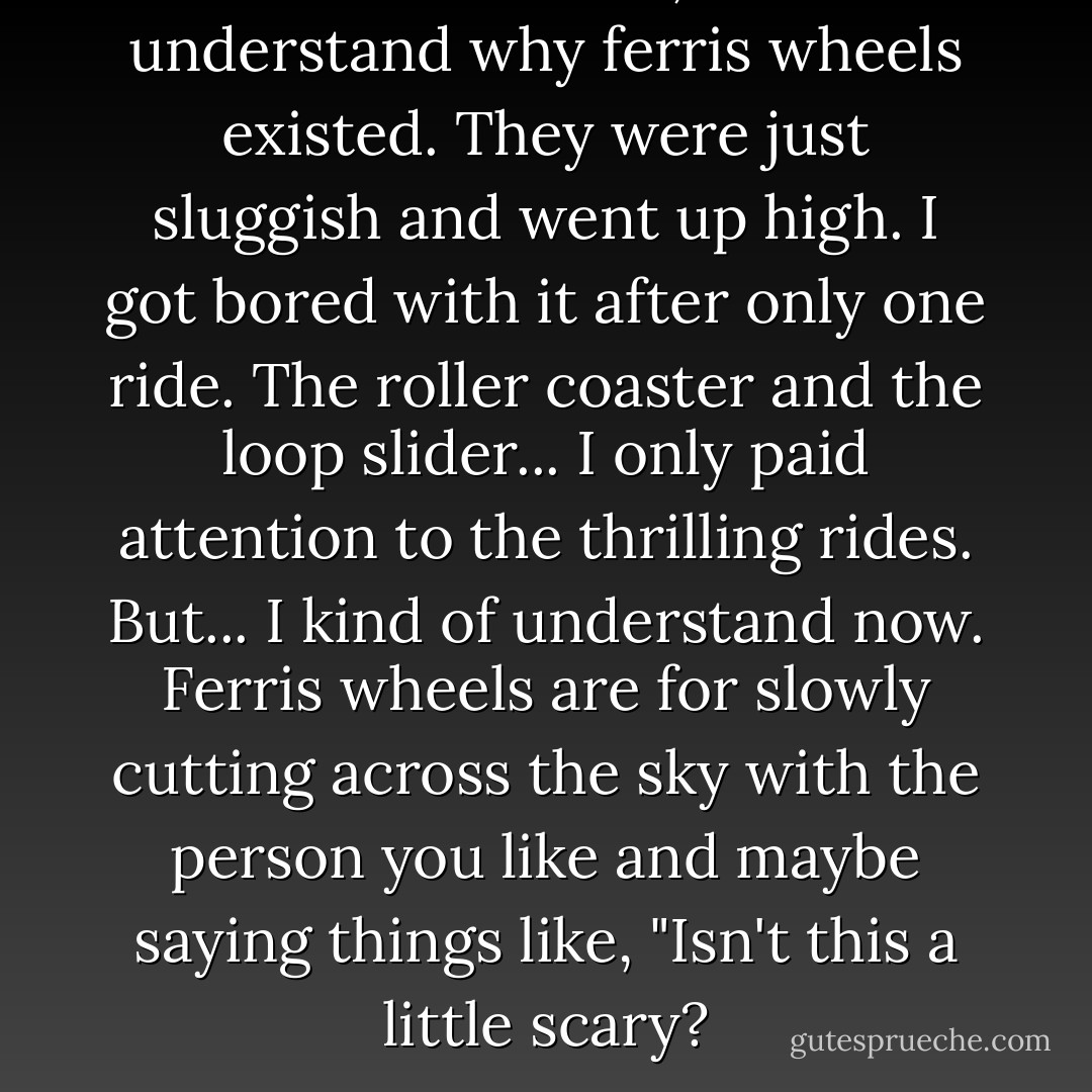 When I was little, I didn't understand why ferris wheels existed. They were just sluggish and went up high. I got bored with it after only one ride. The roller coaster and the loop slider... I only paid attention to the thrilling rides. But... I kind of understand now. Ferris wheels are for slowly cutting across the sky with the person you like and maybe saying things like, "Isn't this a little scary? - Chica Umino