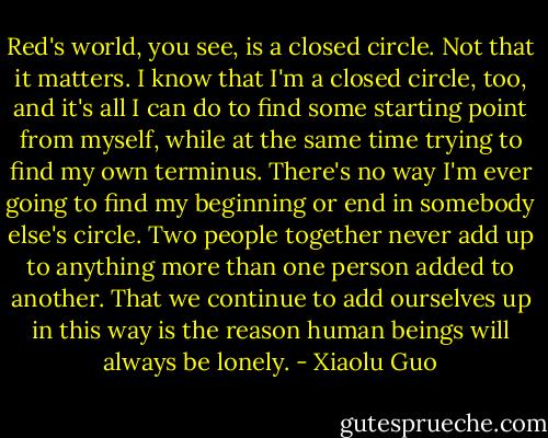 Red's world, you see, is a closed circle. Not that it matters. I know that I'm a closed circle, too, and it's all I can do to find some starting point from myself, while at the same time trying to find my own terminus. There's no way I'm ever going to find my beginning or end in somebody else's circle. Two people together never add up to anything more than one person added to another. That we continue to add ourselves up in this way is the reason human beings will always be lonely. - Xiaolu Guo