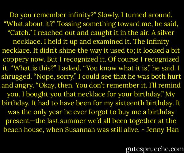 Do you remember infinity?”<br />Slowly, I turned around. “What about it?”<br />Tossing something toward me, he said, “Catch.”<br />I reached out and caught it in the air. A silver necklace. I held it up and examined it. The infinity necklace.<br />It didn’t shine the way it used to; it looked a bit coppery now. But I recognized it. Of course I recognized it.<br />“What is this?” I asked.<br />“You know what it is,” he said.<br />I shrugged. “Nope, sorry.”<br />I could see that he was both hurt and angry. “Okay, then. You don’t remember it. I’ll remind you. I bought<br />you that necklace for your birthday.”<br />My birthday.<br />It had to have been for my sixteenth birthday. It was the only year he ever forgot to buy me a birthday<br />present—the last summer we’d all been together at the beach house, when Susannah was still alive. - Jenny Han