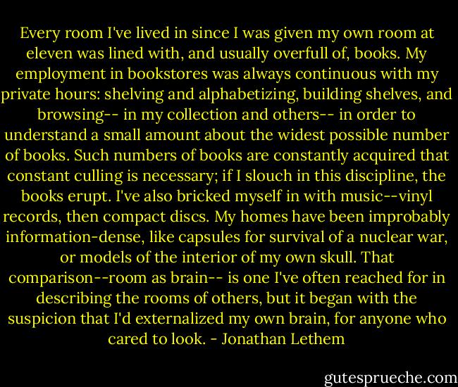 Every room I've lived in since I was given my own room at eleven was lined with, and usually overfull of, books. My employment in bookstores was always continuous with my private hours: shelving and alphabetizing, building shelves, and browsing-- in my collection and others-- in order to understand a small amount about the widest possible number of books. Such numbers of books are constantly acquired that constant culling is necessary; if I slouch in this discipline, the books erupt. I've also bricked myself in with music--vinyl records, then compact discs. My homes have been improbably information-dense, like capsules for survival of a nuclear war, or models of the interior of my own skull. That comparison--room as brain-- is one I've often reached for in describing the rooms of others, but it began with the suspicion that I'd externalized my own brain, for anyone who cared to look. - Jonathan Lethem