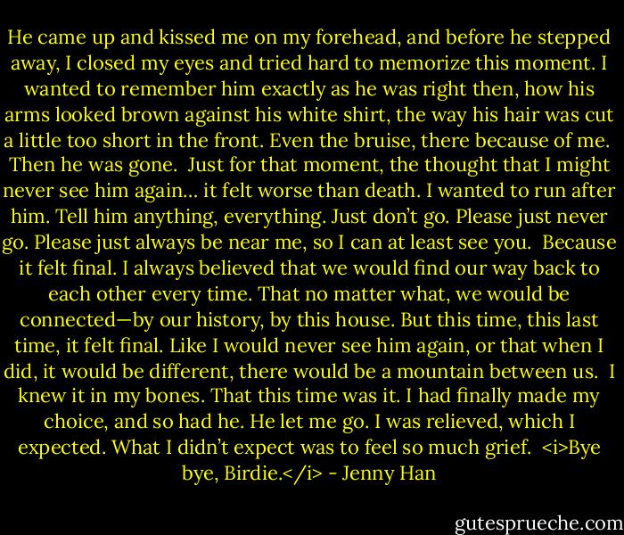 He came up and kissed me on my forehead, and before he stepped away, I closed my eyes and tried hard to memorize this moment. I wanted to remember him exactly as he was right then, how his arms looked brown against his white shirt, the way his hair was cut a little too short in the front. Even the bruise, there because of me.<br /><br />Then he was gone.<br /><br />Just for that moment, the thought that I might never see him again… it felt worse than death. I wanted to<br />run after him. Tell him anything, everything. Just don’t go. Please just never go. Please just always be near me, so I can at least see you.<br /><br />Because it felt final. I always believed that we would find our way back to each other every time. That no matter what, we would be connected—by our history, by this house. But this time, this last time, it felt final. Like I would never see him again, or that when I did, it would be different, there would be a mountain between us.<br /><br />I knew it in my bones. That this time was it. I had finally made my choice, and so had he. He let me go. I was relieved, which I expected. What I didn’t expect was to feel so much grief.<br /><br /><i>Bye bye, Birdie.</i> - Jenny Han