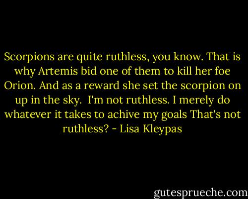 Scorpions are quite ruthless, you know. That is why Artemis bid one of them to kill her foe Orion. And as a reward she set the scorpion on up in the sky. <br />I'm not ruthless. I merely do whatever it takes to achive my goals<br />That's not ruthless? - Lisa Kleypas