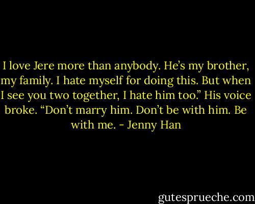 I love Jere more than anybody. He’s my brother, my family. I hate myself for doing this. But when I see you two together, I hate him too.” His voice broke.<br />“Don’t marry him. Don’t be with him. Be with me. - Jenny Han
