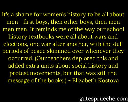 It's a shame for women's history to be all about men--first boys, then other boys, then men men men. It reminds me of the way our school history textbooks were all about wars and elections, one war after another, with the dull periods of peace skimmed over whenever they occurred. (Our teachers deplored this and added extra units about social history and protest movements, but that was still the message of the books.) - Elizabeth Kostova
