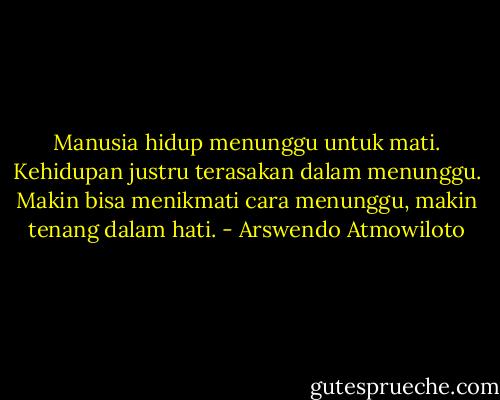 Manusia hidup menunggu untuk mati. Kehidupan justru terasakan dalam menunggu. Makin bisa menikmati cara menunggu, makin tenang dalam hati. - Arswendo Atmowiloto