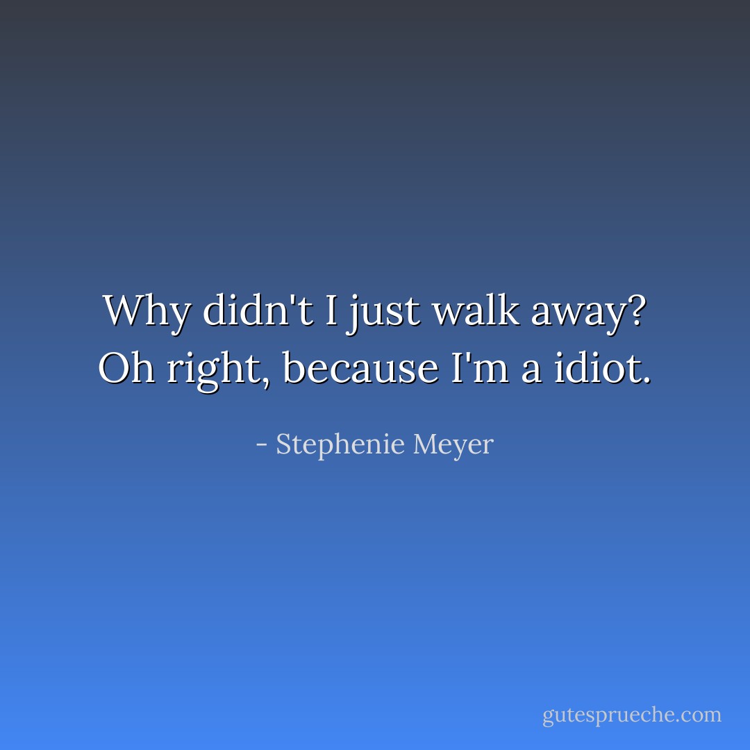 Why didn't I just walk away? Oh right, because I'm a idiot. - Stephenie Meyer