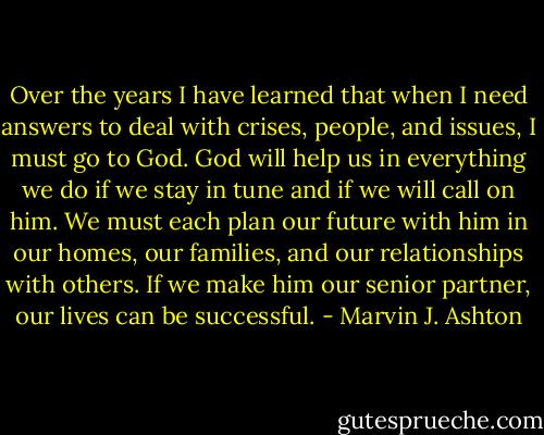Over the years I have learned that when I need answers to deal with crises, people, and issues, I must go to God. God will help us in everything we do if we stay in tune and if we will call on him. We must each plan our future with him in our homes, our families, and our relationships with others. If we make him our senior partner, our lives can be successful. - Marvin J. Ashton