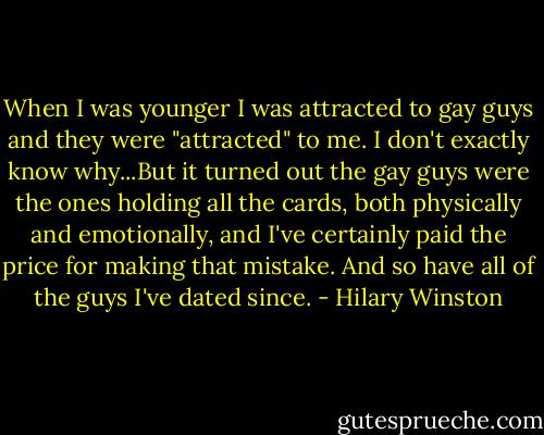 When I was younger I was attracted to gay guys and they were "attracted" to me. I don't exactly know why...But it turned out the gay guys were the ones holding all the cards, both physically and emotionally, and I've certainly paid the price for making that mistake. And so have all of the guys I've dated since. - Hilary Winston