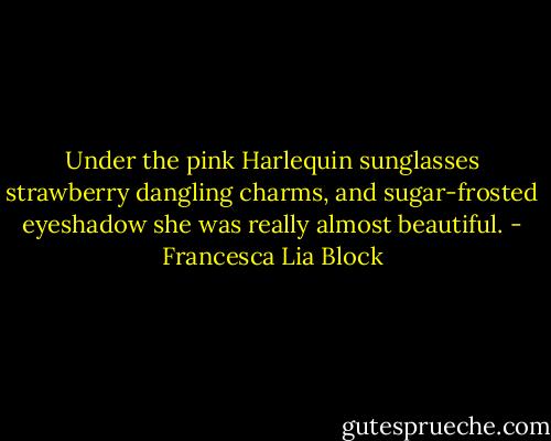 Under the pink Harlequin sunglasses strawberry dangling charms, and sugar-frosted eyeshadow she was really almost beautiful. - Francesca Lia Block