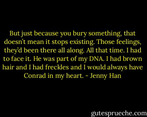 But just because you bury something, that doesn’t mean it stops existing. Those feelings, they’d been there all along. All that time. I had to face it. He was part of my DNA. I had brown hair and I had freckles and I would always have Conrad in my heart. - Jenny Han