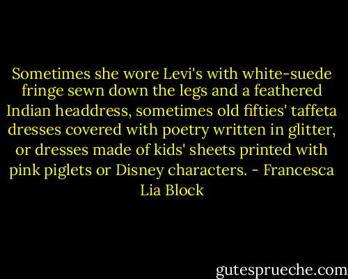 Sometimes she wore Levi's with white-suede fringe sewn down the legs and a feathered Indian headdress, sometimes old fifties' taffeta dresses covered with poetry written in glitter, or dresses made of kids' sheets printed with pink piglets or Disney characters. - Francesca Lia Block