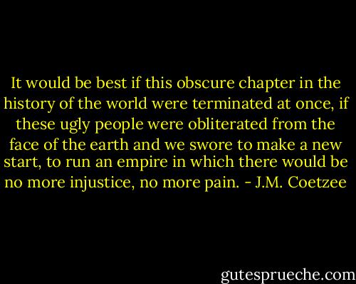 It would be best if this obscure chapter in the history of the world were terminated at once, if these ugly people were obliterated from the face of the earth and we swore to make a new start, to run an empire in which there would be no more injustice, no more pain. - J.M. Coetzee