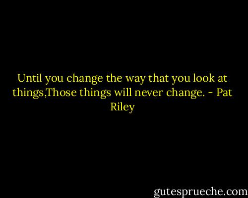 Until you change the way that you look at things,Those things will never change. - Pat Riley