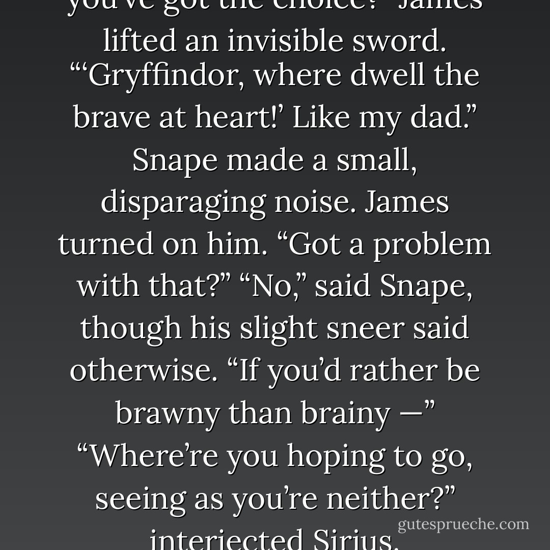 Where are you heading, if you’ve got the choice?”<br />James lifted an invisible sword.<br />“‘Gryffindor, where dwell the brave at heart!’ Like my dad.”<br />Snape made a small, disparaging noise. James turned on him.<br />“Got a problem with that?”<br />“No,” said Snape, though his slight sneer said otherwise. “If you’d rather be brawny than brainy —”<br />“Where’re you hoping to go, seeing as you’re neither?” interjected Sirius. - J.K. Rowling