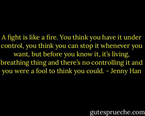 A fight is like a fire. You think you have it under control, you think you can stop it whenever you want, but before you know it, it’s living, breathing thing and there’s no controlling it and you were a fool to think you could. - Jenny Han
