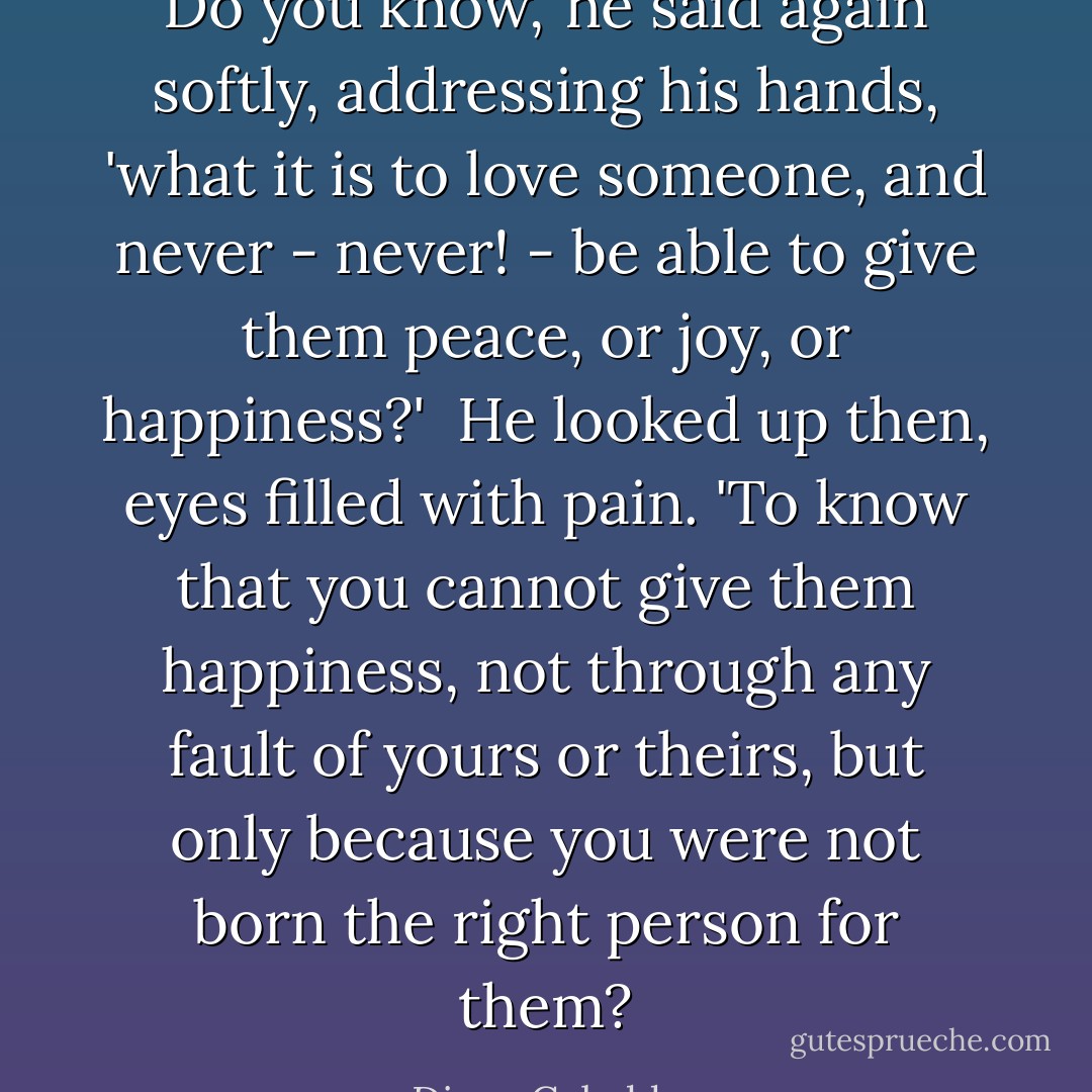 Do you know,' he said again softly, addressing his hands, 'what it is to love someone, and never - never! - be able to give them peace, or joy, or happiness?'<br /><br />He looked up then, eyes filled with pain. 'To know that you cannot give them happiness, not through any fault of yours or theirs, but only because you were not born the right person for them? - Diana Gabaldon