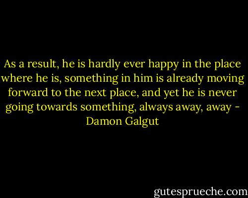 As a result, he is hardly ever happy in the place where he is, something in him is already moving forward to the next place, and yet he is never going towards something, always away, away - Damon Galgut