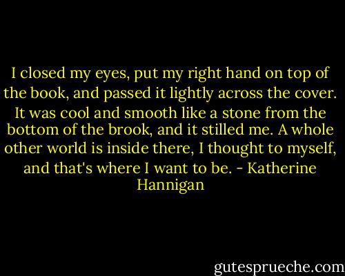 I closed my eyes, put my right hand on top of the book, and passed it lightly across the cover. It was cool and smooth like a stone from the bottom of the brook, and it stilled me. A whole other world is inside there, I thought to myself, and that's where I want to be. - Katherine Hannigan