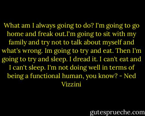 What am I always going to do? I'm going to go home and freak out.I'm going to sit with my family and try not to talk about myself and what's wrong. Im going to try and eat. Then I'm going to try and sleep. I dread it. I can't eat and I can't sleep. I'm not doing well in terms of being a functional human, you know? - Ned Vizzini