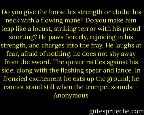 Do you give the horse his strength or clothe his neck with a flowing mane? Do you make him leap like a locust, striking terror with his proud snorting? He paws fiercely, rejoicing in his strength, and charges into the fray. He laughs at fear, afraid of nothing; he does not shy away from the sword. The quiver rattles against his side, along with the flashing spear and lance. In frenzied excitement he eats up the ground; he cannot stand still when the trumpet sounds. - Anonymous