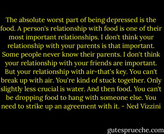 The absolute worst part of being depressed is the food. A person's relationship with food is one of their most important relationships. I don't think your relationship with your parents is that important. Some people never know their parents. I don't think your relationship with your friends are important. But your relationship with air-that's key. You can't break up with air. You're kind of stuck together. Only slightly less crucial is water. And then food. You can't be dropping food to hang with someone else. You need to strike up an agreement with it. - Ned Vizzini