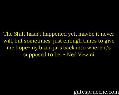The Shift hasn't happened yet, maybe it never will, but sometimes-just enough times to give me hope-my brain jars back into where it's supposed to be. - Ned Vizzini