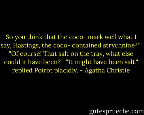 So you think that the coco- mark well what I say, Hastings, the coco- contained strychnine?"<br /> "Of course! That salt on the tray, what else could it have been?"<br /> "It might have been salt." replied Poirot placidly. - Agatha Christie