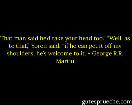 That man said he’d take your head too.”<br />“Well, as to that,” Yoren said, “if he can get it off my shoulders, he’s welcome to it. - George R.R. Martin