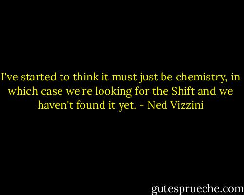 I've started to think it must just be chemistry, in which case we're looking for the Shift and we haven't found it yet. - Ned Vizzini
