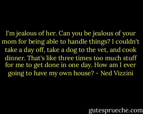 I'm jealous of her. Can you be jealous of your mom for being able to handle things? I couldn't take a day off, take a dog to the vet, and cook dinner. That's like three times too much stuff for me to get done in one day. How am I ever going to have my own house? - Ned Vizzini