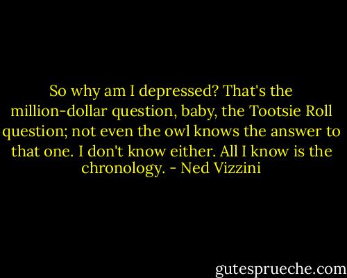 So why am I depressed? That's the million-dollar question, baby, the Tootsie Roll question; not even the owl knows the answer to that one. I don't know either. All I know is the chronology. - Ned Vizzini