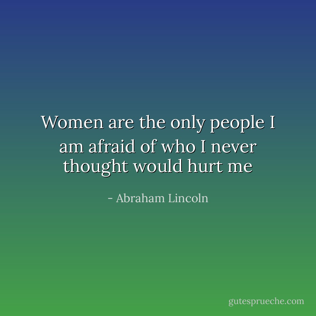 Women are the only people I am afraid of who I never thought would hurt me - Abraham Lincoln