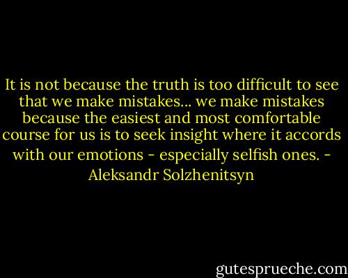 It is not because the truth is too difficult to see that we make mistakes... we make mistakes because the easiest and most comfortable course for us is to seek insight where it accords with our emotions - especially selfish ones. - Aleksandr Solzhenitsyn