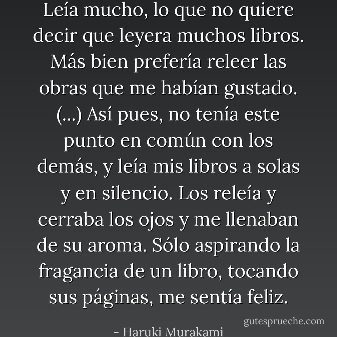 Leía mucho, lo que no quiere decir que leyera muchos libros. Más bien prefería releer las obras que me habían gustado. (...) Así pues, no tenía este punto en común con los demás, y leía mis libros a solas y en silencio. Los releía y cerraba los ojos y me llenaban de su aroma. Sólo aspirando la fragancia de un libro, tocando sus páginas, me sentía feliz. - Haruki Murakami