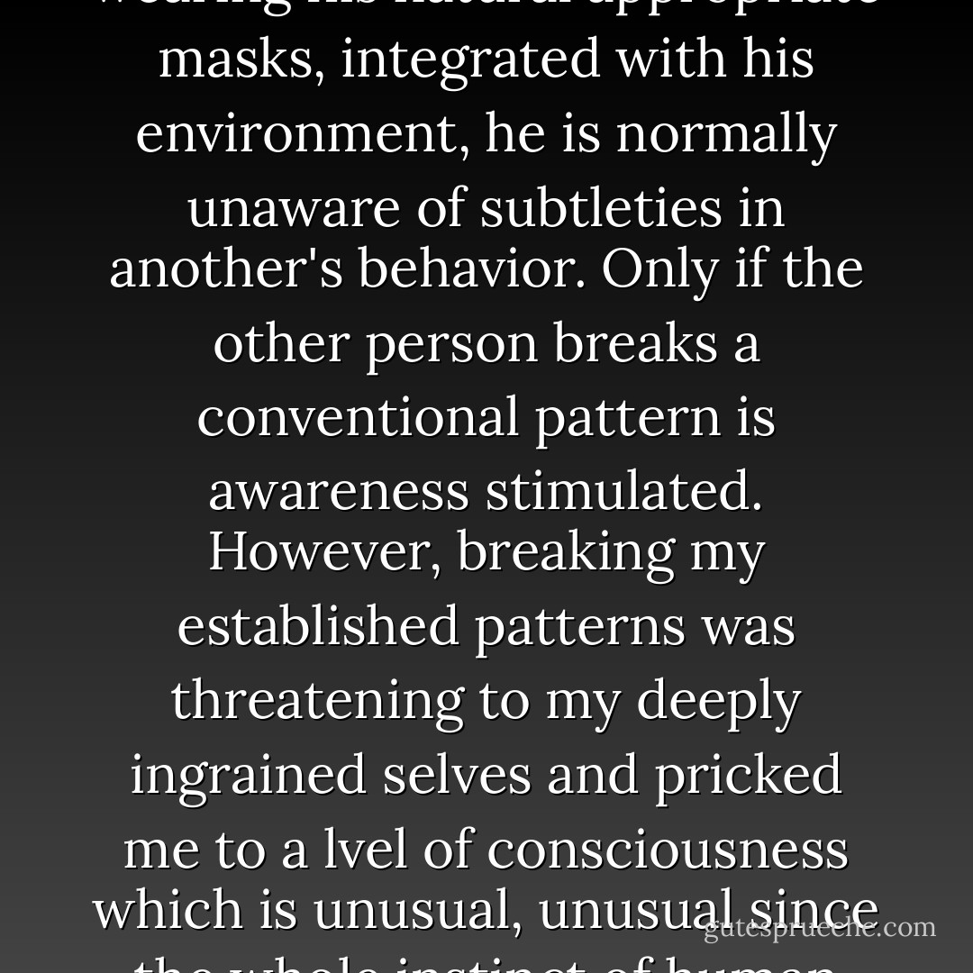 New places and new roles forced me into acute awareness of how others were responding to me. When a human is being himself, flowing with his inner nature, wearing his natural appropriate masks, integrated with his environment, he is normally unaware of subtleties in another's behavior. Only if the other person breaks a conventional pattern is awareness stimulated. However, breaking my established patterns was threatening to my deeply ingrained selves and pricked me to a lvel of consciousness which is unusual, unusual since the whole instinct of human behavior is to find environments congenial to the relaxation of consciousness. By creating problems for myself I created thought. - Luke Rhinehart