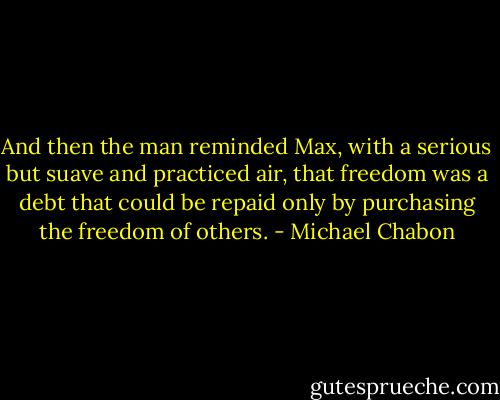 And then the man reminded Max, with a serious but suave and practiced air, that freedom was a debt that could be repaid only by purchasing the freedom of others. - Michael Chabon