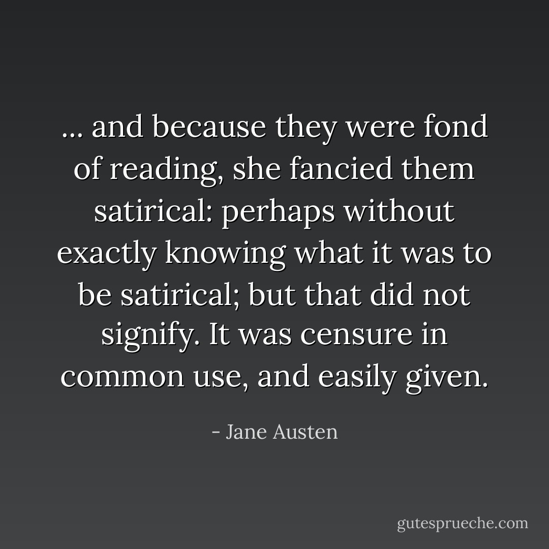... and because they were fond of reading, she fancied them satirical: perhaps without exactly knowing what it was to be satirical; but that did not signify. It was censure in common use, and easily given. - Jane Austen