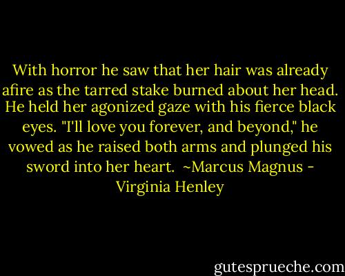 With horror he saw that her hair was already afire as the tarred stake burned about her head. He held her agonized gaze with his fierce black eyes. "I'll love you forever, and beyond," he vowed as he raised both arms and plunged his sword into her heart.<br /><br />~Marcus Magnus - Virginia Henley