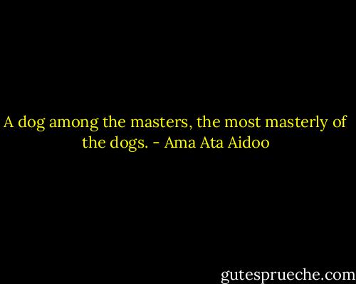 A dog among the masters, the most masterly of the dogs. - Ama Ata Aidoo